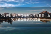 5月30日湖南举办海归人才招聘会，近50家名企提供300岗位