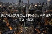 美容院面部清洁话术揭秘 5招高效提升顾客满意度