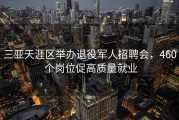 三亚天涯区举办退役军人招聘会，460 个岗位促高质量就业