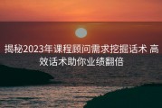 揭秘2023年课程顾问需求挖掘话术 高效话术助你业绩翻倍