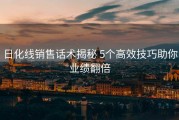 日化线销售话术揭秘 5个高效技巧助你业绩翻倍