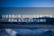 抖音直播必看 300句抖音直播控场话术揭秘 高效控场技巧全解析