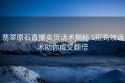 翡翠原石直播卖货话术揭秘 5招高效话术助你成交翻倍