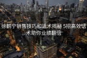 徐鹤宁销售技巧和话术揭秘 5招高效话术助你业绩翻倍