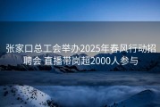 张家口总工会举办2025年春风行动招聘会 直播带岗超2000人参与