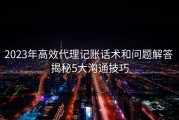 2023年高效代理记账话术和问题解答 揭秘5大沟通技巧