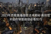 2023年荔枝直播带货话术揭秘 高效话术助你销量翻倍必看技巧