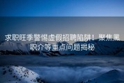 求职旺季警惕虚假招聘陷阱！聚焦黑职介等重点问题揭秘