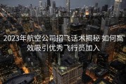 2023年航空公司招飞话术揭秘 如何高效吸引优秀飞行员加入