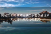 揭秘2023年高效回收二手奢侈品话术 如何轻松成交 必看技巧