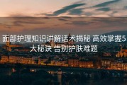 面部护理知识讲解话术揭秘 高效掌握5大秘诀 告别护肤难题