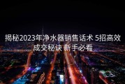 揭秘2023年净水器销售话术 5招高效成交秘诀 新手必看