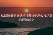 私域流量卖货话术揭秘 5个高效技巧助你轻松成交