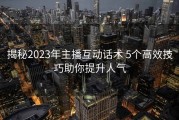 揭秘2023年主播互动话术 5个高效技巧助你提升人气