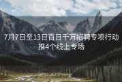 7月7日至13日百日千万招聘专项行动推4个线上专场