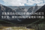 京东集团启动2025年JD YOUNG实习生计划，提供10000+可留用实习机会
