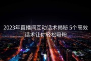 2023年直播间互动话术揭秘 5个高效话术让你轻松吸粉