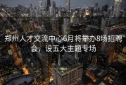 郑州人才交流中心6月将举办8场招聘会，设五大主题专场
