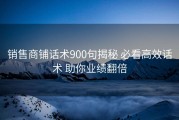 销售商铺话术900句揭秘 必看高效话术 助你业绩翻倍