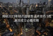 揭秘2023年财产险销售话术技巧 5招高效成交必看攻略