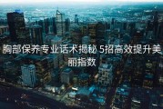 胸部保养专业话术揭秘 5招高效提升美丽指数
