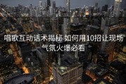 唱歌互动话术揭秘 如何用10招让现场气氛火爆必看