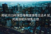 揭秘2023年床垫睡眠健康理念话术 如何高效提升销售业绩