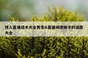 撩人直播话术大全男生&amp;直播间撩妹子的话题大全