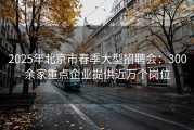 2025年北京市春季大型招聘会：300余家重点企业提供近万个岗位