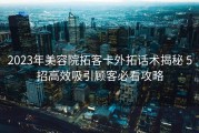 2023年美容院拓客卡外拓话术揭秘 5招高效吸引顾客必看攻略