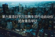 第六届百日千万招聘专项行动启动仪式在青岛举行
