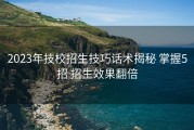 2023年技校招生技巧话术揭秘 掌握5招 招生效果翻倍