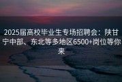 2025届高校毕业生专场招聘会：陕甘宁中部、东北等多地区6500+岗位等你来