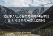 北京市人社局发布方案推44条举措，助力打造国际一流北京服务