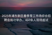 2025年浦东新区春季零工市场综合招聘会成功举办，460余人现场面试