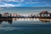 2023年装修公司半包话术揭秘 如何高效沟通赢得客户青睐
