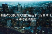 揭秘发动机清洗剂推销话术 5招高效话术助你业绩翻倍