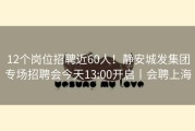 12个岗位招聘近60人！静安城发集团专场招聘会今天13:00开启丨会聘上海