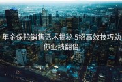 年金保险销售话术揭秘 5招高效技巧助你业绩翻倍