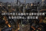 6月7日市总工会推出毕业季就业职通车专场招聘会，成效显著
