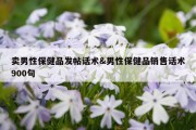 卖男性保健品发帖话术&amp;男性保健品销售话术900句