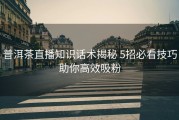 普洱茶直播知识话术揭秘 5招必看技巧助你高效吸粉