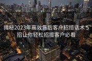 揭秘2023年高效售后客户招揽话术 5招让你轻松招揽客户必看