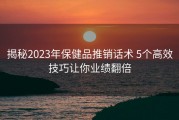 揭秘2023年保健品推销话术 5个高效技巧让你业绩翻倍