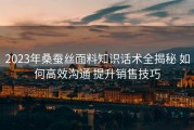 2023年桑蚕丝面料知识话术全揭秘 如何高效沟通 提升销售技巧