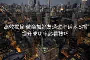 高效揭秘 微商加好友通过率话术 5招提升成功率必看技巧