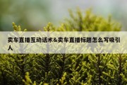 卖车直播互动话术&amp;卖车直播标题怎么写吸引人
