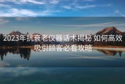 2023年抗衰老仪器话术揭秘 如何高效吸引顾客必看攻略