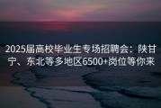 2025届高校毕业生专场招聘会：陕甘宁、东北等多地区6500+岗位等你来