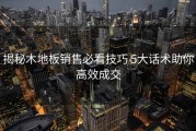 揭秘木地板销售必看技巧 5大话术助你高效成交